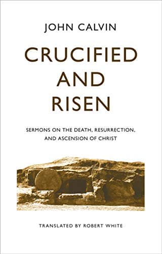 Crucified and Risen: Sermons on the Death, Resurrection, and Ascension of Christ by John Calvin